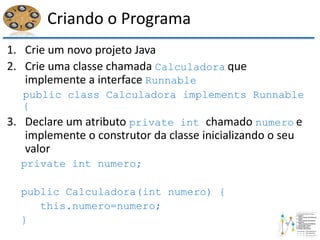 Criando o Programa
1. Crie um novo projeto Java
2. Crie uma classe chamada Calculadora que
implemente a interface Runnable
public class Calculadora implements Runnable
{
3. Declare um atributo private int chamado numero e
implemente o construtor da classe inicializando o seu
valor
private int numero;
public Calculadora(int numero) {
this.numero=numero;
}
 