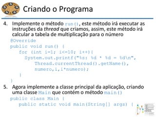 Criando o Programa
4. Implemente o método run(), este método irá executar as
instruções da thread que criamos, assim, este método irá
calcular a tabela de multiplicação para o número
@Override
public void run() {
for (int i=1; i<=10; i++){
System.out.printf("%s: %d * %d = %dn",
Thread.currentThread().getName(),
numero,i,i*numero);
}
}
5. Agora implemente a classe principal da aplicação, criando
uma classe Main que contém o método main()
public class Main {
public static void main(String[] args) {
 