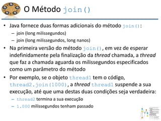 O Método join()
• Java fornece duas formas adicionais do método join():
– join (long milissegundos)
– join (long milissegundos, long nanos)
• Na primeira versão do método join(), em vez de esperar
indefinidamente pela finalização da thread chamada, a thread
que faz a chamada aguarda os milissegundos especificados
como um parâmetro do método
• Por exemplo, se o objeto thread1 tem o código,
thread2.join(1000), a thread thread1 suspende a sua
execução, até que uma destas duas condições seja verdadeira:
– thread2 termina a sua execução
– 1.000 milissegundos tenham passado
 
