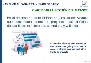DIRECCIÓN DE PROYECTOS – PMBOK 5ta Edición
www.pmcriteria.net
PLANIFICAR LA GESTIÓN DEL ALCANCE
Es el proceso de crear el Plan de Gestión del Alcance
que documenta como el proyecto será definido,
desarrollado, monitoreado, controlado y validado
El beneficio clave de este proceso es
que provee una guía y dirección de
como el alcance será administrado a
través del proyecto
 