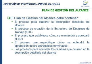 DIRECCIÓN DE PROYECTOS – PMBOK 5ta Edición
www.pmcriteria.net
PLAN DE GESTIÓN DEL ALCANCE
El Plan de Gestión del Alcance debe contener:
 El proceso para elaborar la descripción detallada del
alcance
 El proceso de creación de la Estructura de Desglose de
Trabajo (EDT)
 El proceso que establezca cómo se mantendrá y aprobará
el EDT
 El proceso que especifique cómo se obtendrá la
aprobación de los entregables terminados
 Los procesos para controlar los cambios que ocurran en la
descripción detallada del alcance
 