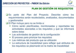 DIRECCIÓN DE PROYECTOS – PMBOK 5ta Edición
www.pmcriteria.net
PLAN DE GESTIÓN DE REQUISITOS
 Es parte del Plan del Proyecto. Describe cómo los
requerimientos serán recolectados, analizados, documentados
y gestionados
 El Plan incluye pero no se limita a:
 Cómo serán planificadas, monitoreadas y reportadas las
actividades asociadas a los requisitos y qué se informará
sobre éstas
 Las actividades de gestión de la configuración
 El proceso para priorizar los requisitos
 Las métricas del producto que se utilizarán
 La estructura de trazabilidad para reflejar qué atributos de
los requisitos se plasmarán en la matriz de trazabilidad
 