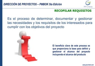 DIRECCIÓN DE PROYECTOS – PMBOK 5ta Edición
www.pmcriteria.net
RECOPILAR REQUISITOS
Es el proceso de determinar, documentar y gestionar
las necesidades y los requisitos de los interesados para
cumplir con los objetivos del proyecto
El beneficio clave de este proceso es
que proporciona la base para definir y
gestionar el alcance del proyecto
incluyendo el alcance del producto
 
