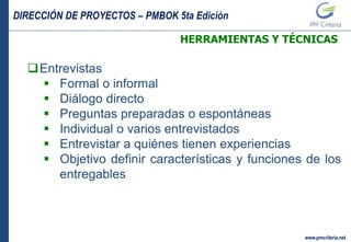 DIRECCIÓN DE PROYECTOS – PMBOK 5ta Edición
www.pmcriteria.net
HERRAMIENTAS Y TÉCNICAS
Entrevistas
 Formal o informal
 Diálogo directo
 Preguntas preparadas o espontáneas
 Individual o varios entrevistados
 Entrevistar a quiénes tienen experiencias
 Objetivo definir características y funciones de los
entregables
 