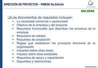 DIRECCIÓN DE PROYECTOS – PMBOK 5ta Edición
www.pmcriteria.net
SALIDAS
Los documentos de requisitos incluyen:
 La necesidad comercial u oportunidad
 Objetivo de la empresa y del proyecto
 Requisitos funcionales que describan los procesos de la
empresa
 Requisitos de calidad
 Requisitos de aceptación
 Reglas que establecen los principios directivos de la
organización
 Impactos sobre otras áreas
 Impacto sobre otras entidades
 Requisitos de apoyo y capacitación
 Supuestos y restricciones
 