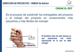 DIRECCIÓN DE PROYECTOS – PMBOK 5ta Edición
www.pmcriteria.net
CREAR EL EDT
Es el proceso de subdividir los entregables del proyecto
y el trabajo del proyecto en componentes más
pequeños y más fáciles de manejar
El beneficio clave de este proceso es
que proporciona una visión
estructurada de lo que se debe
entregar
 
