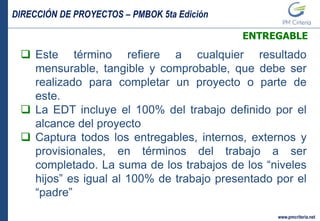 DIRECCIÓN DE PROYECTOS – PMBOK 5ta Edición
www.pmcriteria.net
ENTREGABLE
 Este término refiere a cualquier resultado
mensurable, tangible y comprobable, que debe ser
realizado para completar un proyecto o parte de
este.
 La EDT incluye el 100% del trabajo definido por el
alcance del proyecto
 Captura todos los entregables, internos, externos y
provisionales, en términos del trabajo a ser
completado. La suma de los trabajos de los “niveles
hijos” es igual al 100% de trabajo presentado por el
“padre”
 