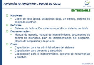 DIRECCIÓN DE PROYECTOS – PMBOK 5ta Edición
www.pmcriteria.net
ENTREGABLE
 Hardware:
 Cable de fibra óptica, Estaciones base, un edificio, sistema de
cableado eléctrico
 Software:
 Sistema de facturación, sistemas operativos, sistema contable
 Documentación:
 Manual de usuario, manual de mantenimiento, documentos de
control de interfaces, plan de implementación del programa,
planes de aceptación y de prueba.
 Otros:
 Capacitación para los administradores del sistema
 Capacitación para gerentes y ejecutivos
 Capacitación para el mantenimiento, conjunto de herramientas
y pruebas
 