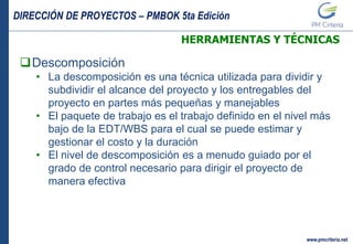 DIRECCIÓN DE PROYECTOS – PMBOK 5ta Edición
www.pmcriteria.net
HERRAMIENTAS Y TÉCNICAS
Descomposición
• La descomposición es una técnica utilizada para dividir y
subdividir el alcance del proyecto y los entregables del
proyecto en partes más pequeñas y manejables
• El paquete de trabajo es el trabajo definido en el nivel más
bajo de la EDT/WBS para el cual se puede estimar y
gestionar el costo y la duración
• El nivel de descomposición es a menudo guiado por el
grado de control necesario para dirigir el proyecto de
manera efectiva
 