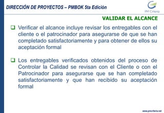 DIRECCIÓN DE PROYECTOS – PMBOK 5ta Edición
www.pmcriteria.net
VALIDAR EL ALCANCE
 Verificar el alcance incluye revisar los entregables con el
cliente o el patrocinador para asegurarse de que se han
completado satisfactoriamente y para obtener de ellos su
aceptación formal
 Los entregables verificados obtenidos del proceso de
Controlar la Calidad se revisan con el Cliente o con el
Patrocinador para asegurarse que se han completado
satisfactoriamente y que han recibido su aceptación
formal
 