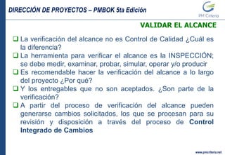 DIRECCIÓN DE PROYECTOS – PMBOK 5ta Edición
www.pmcriteria.net
VALIDAR EL ALCANCE
 La verificación del alcance no es Control de Calidad ¿Cuál es
la diferencia?
 La herramienta para verificar el alcance es la INSPECCIÓN;
se debe medir, examinar, probar, simular, operar y/o producir
 Es recomendable hacer la verificación del alcance a lo largo
del proyecto ¿Por qué?
 Y los entregables que no son aceptados. ¿Son parte de la
verificación?
 A partir del proceso de verificación del alcance pueden
generarse cambios solicitados, los que se procesan para su
revisión y disposición a través del proceso de Control
Integrado de Cambios
 