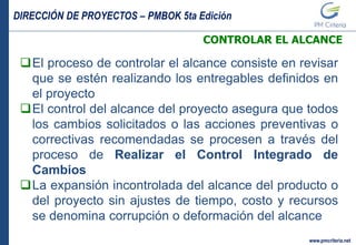 DIRECCIÓN DE PROYECTOS – PMBOK 5ta Edición
www.pmcriteria.net
CONTROLAR EL ALCANCE
El proceso de controlar el alcance consiste en revisar
que se estén realizando los entregables definidos en
el proyecto
El control del alcance del proyecto asegura que todos
los cambios solicitados o las acciones preventivas o
correctivas recomendadas se procesen a través del
proceso de Realizar el Control Integrado de
Cambios
La expansión incontrolada del alcance del producto o
del proyecto sin ajustes de tiempo, costo y recursos
se denomina corrupción o deformación del alcance
 