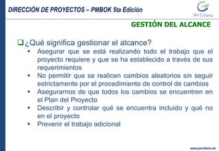 DIRECCIÓN DE PROYECTOS – PMBOK 5ta Edición
www.pmcriteria.net
GESTIÓN DEL ALCANCE
¿Qué significa gestionar el alcance?
 Asegurar que se está realizando todo el trabajo que el
proyecto requiere y que se ha establecido a través de sus
requerimientos
 No permitir que se realicen cambios aleatorios sin seguir
estrictamente por el procedimiento de control de cambios
 Asegurarnos de que todos los cambios se encuentren en
el Plan del Proyecto
 Describir y controlar qué se encuentra incluido y qué no
en el proyecto
 Prevenir el trabajo adicional
 