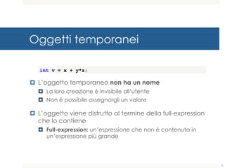 Oggetti temporanei
¤ L’oggetto temporaneo non ha un nome
¤ La loro creazione è invisibile all’utente
¤ Non è possibile assegnargli un valore
¤ L’oggetto viene distrutto al termine della full-expression
che lo contiene
¤ Full-expression: un’espressione che non è contenuta in
un’espressione più grande
int v = x + y*z;
10
 