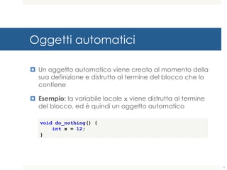 Oggetti automatici
¤ Un oggetto automatico viene creato al momento della
sua definizione e distrutto al termine del blocco che lo
contiene
¤ Esempio: la variabile locale x viene distrutta al termine
del blocco, ed è quindi un oggetto automatico
void do_nothing() {
int x = 12;
}
11
 
