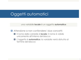 Oggetti automatici
¤ Attenzione a non confendere i due concetti:
¤ Il nome della variabile è locale: il nome è visibile
unicamente all’interno del blocco
¤ L’oggetto è automatico: la variabile verrà distrutta al
termine del blocco
una variabile locale è un oggetto automatico
12
 
