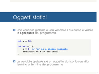 Oggetti statici
¤ Una variabile globale è una variabile il cui nome è visibile
in ogni punto del programma
¤ La variabile globale x è un oggetto statico, la sua vita
termina al termine del programma
int x = 10;
int main() {
x = 5; // 'x' is a global variable
std::cout << x << std::endl;
}
14
 