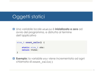 Oggetti statici
¤ Una variabile locale static è inizializzata a zero ad
avvio del programma, e distrutta al termine
dell’applicativo
¤ Esempio: la variabile ctr viene incrementata ad ogni
chiamata di count_calls()
size_t count_calls() {
static size_t ctr;
return ++ctr;
}
15
 