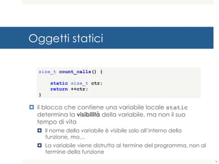 Oggetti statici
¤ il blocco che contiene una variabile locale static
determina la visibilità della variabile, ma non il suo tempo
di vita
¤ Il nome della variabile è visibile solo all’interno della
funzione, ma…
¤ La variabile viene distrutta al termine del programma, non al
termine della funzione
size_t count_calls() {
static size_t ctr;
return ++ctr;
}
16
 