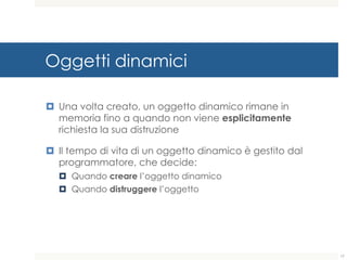 Oggetti dinamici
¤ Una volta creato, un oggetto dinamico rimane in
memoria fino a quando non viene esplicitamente
richiesta la sua distruzione
¤ Il tempo di vita di un oggetto dinamico è gestito dal
programmatore, che decide:
¤ Quando creare l’oggetto dinamico
¤ Quando distruggere l’oggetto
17
 