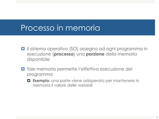 Processo in memoria
¤ Il sistema operativo (SO) assegna ad ogni programma in
esecuzione (processo) una porzione della memoria
disponibile
¤ Tale memoria permette l’effettiva esecuzione del
programma
¤ Esempio: una parte viene adoperata per mantenere in
memoria il valore delle variabili
20
 