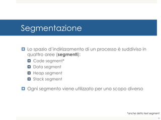 Segmentazione
¤ Lo spazio d’indirizzamento di un processo è suddiviso in
quattro aree (segmenti):
¤ Code segment*
¤ Data segment
¤ Heap segment
¤ Stack segment
¤ Ogni segmento viene utilizzato per uno scopo diverso
*anche detto text segment
22
 