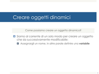 Creare oggetti dinamici
¤ Siamo al corrente di un solo modo per creare un oggetto
che sia successivamente modificabile:
¤ Assegnargli un nome, in altre parole definire una variabile
Come possiamo creare un oggetto dinamico?
32
 