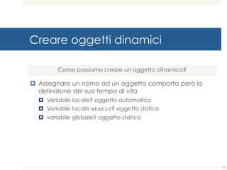 Creare oggetti dinamici
¤ Assegnare un nome ad un oggetto comporta però la
definizione del suo tempo di vita
¤ Variabile locale? oggetto automatico
¤ Variabile locale static? oggetto statico
¤ variabile globale? oggetto statico
Come possiamo creare un oggetto dinamico?
33
 