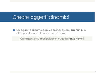 Creare oggetti dinamici
¤ Un oggetto dinamico deve quindi essere anonimo, in
altre parole, non deve avere un nome
Come possiamo manipolare un oggetto senza nome?
34
 