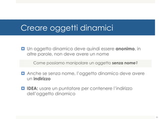 Creare oggetti dinamici
¤ Un oggetto dinamico deve quindi essere anonimo, in
altre parole, non deve avere un nome
¤ Anche se senza nome, l’oggetto dinamico deve avere
un indirizzo
¤ IDEA: usare un puntatore per contenere l’indirizzo
dell’oggetto dinamico
Come possiamo manipolare un oggetto senza nome?
35
 