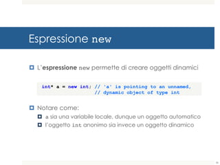 Espressione new
¤ L’espressione new permette di creare oggetti dinamici
¤ Notare come:
¤ a sia una variabile locale, dunque un oggetto automatico
¤ l’oggetto int anonimo sia invece un oggetto dinamico
int* a = new int; // 'a' is pointing to an unnamed,
// dynamic object of type int
36
 