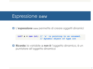 Espressione new
¤ L’espressione new permette di creare oggetti dinamici
¤ Ricorda: la variabile a non è l’oggetto dinamico, è un
puntatore all’oggetto dinamico
int* a = new int; // 'a' is pointing to an unnamed,
// dynamic object of type int
37
 