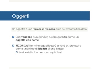 Oggetti
¤ Una variabile può dunque essere definita come un
oggetto con nome
¤ RICORDA: il termine oggetto può anche essere usato
come sinonimo di istanza di una classe
¤ Le due definizioni non sono equivalenti
Un oggetto è una regione di memoria di un determinato tipo dato
4
 