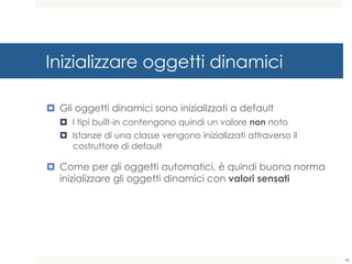 Inizializzare oggetti dinamici
¤ Gli oggetti dinamici sono inizializzati a default
¤ I tipi built-in contengono quindi un valore non noto
¤ Istanze di una classe vengono inizializzati attraverso il
costruttore di default
¤ Come per gli oggetti automatici, è quindi buona norma
inizializzare gli oggetti dinamici con valori sensati
40
 
