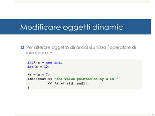 Modificare oggetti dinamici
¤ Per alterare oggetto dinamici si utilizza l’operatore di
indirezione *
int* a = new int;
int b = 12;
*a = b + 7;
std::cout << "the value pointed to by a is ”
<< *a << std::endl;
}
42
 