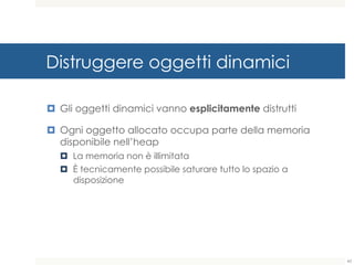 Distruggere oggetti dinamici
¤ Gli oggetti dinamici vanno esplicitamente distrutti
¤ Ogni oggetto allocato occupa parte della memoria
disponibile nell’heap
¤ La memoria non è illimitata
¤ È tecnicamente possibile saturare tutto lo spazio a
disposizione
43
 