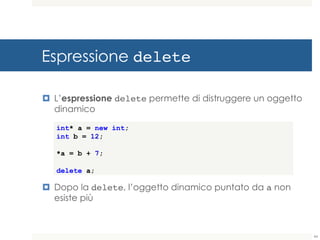 Espressione delete
¤ L’espressione delete permette di distruggere un oggetto
dinamico
¤ Dopo la delete, l’oggetto dinamico puntato da a non
esiste più
int* a = new int;
int b = 12;
*a = b + 7;
delete a;
44
 