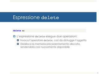 Espressione delete
¤ L’espressione delete esegue due operazioni:
¤ Invoca l’operatore delete, così da distrugge l’oggetto
¤ Dealloca la memoria precedentemente allocata,
rendendola così nuovamente disponibile
delete a;
46
 