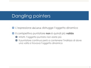Dangling pointers
¤ L’espressione delete distrugge l’oggetto dinamico
¤ Il corrispettivo puntatore non è quindi più valido
¤ Infatti, l’oggetto puntato non esiste più
¤ Il puntatore continua però a contenere l’indirizzo di dove
una volta si trovava l’oggetto dinamico
47
 