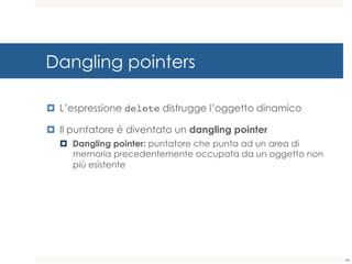 Dangling pointers
¤ L’espressione delete distrugge l’oggetto dinamico
¤ Il puntatore è diventato un dangling pointer
¤ Dangling pointer: puntatore che punta ad un area di
memoria precedentemente occupata da un oggetto non
più esistente
48
 