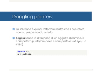 Dangling pointers
¤ La soluzione è quindi rafforzare il fatto che il puntatore
non sta più puntando a nulla
¤ Regola: dopo la distruzione di un oggetto dinamico, il
corrispettivo puntatore deve essere posto a nullptr (o
NULL)
delete a;
a = nullptr;
49
 