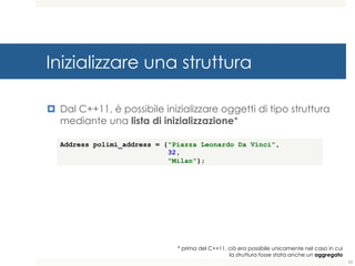 Inizializzare una struttura
¤ Dal C++11, è possibile inizializzare oggetti di tipo struttura
mediante una lista di inizializzazione*
53
* prima del C++11, ciò era possibile unicamente nel caso in cui
la struttura fosse stata anche un aggregato
Address polimi_address = {"Piazza Leonardo Da Vinci",
32,
"Milan"};
 