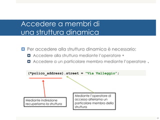 Accedere a membri di
una struttura dinamica
¤ Per accedere alla struttura dinamica è necessario:
¤ Accedere alla struttura mediante l’operatore *
¤ Accedere a un particolare membro mediante l’operatore .
59
(*polico_address).street = "Via Valleggio”;
Mediante indirezione
recuperiamo la struttura
Mediante l’operatore di
accesso alteriamo un
particolare membro della
struttura
 