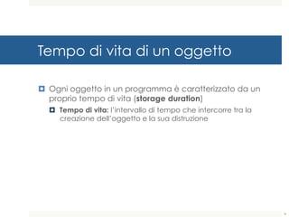 Tempo di vita di un oggetto
¤ Ogni oggetto in un programma è caratterizzato da un
proprio tempo di vita (storage duration)
¤ Tempo di vita: l’intervallo di tempo che intercorre tra la
creazione dell’oggetto e la sua distruzione
6
 