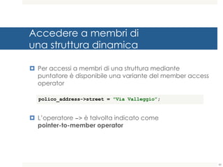 Accedere a membri di
una struttura dinamica
¤ Per accessi a membri di una struttura mediante
puntatore è disponibile una variante del member access
operator
¤ L’operatore -> è talvolta indicato come
pointer-to-member operator
60
polico_address->street = "Via Valleggio”;
 