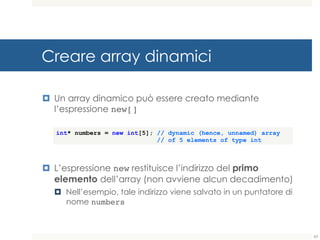 Creare array dinamici
¤ Un array dinamico può essere creato mediante
l’espressione new[]
¤ L’espressione new restituisce l’indirizzo del primo
elemento dell’array (non avviene alcun decadimento)
¤ Nell’esempio, tale indirizzo viene salvato in un puntatore di
nome numbers
int* numbers = new int[5]; // dynamic (hence, unnamed) array
// of 5 elements of type int
63
 