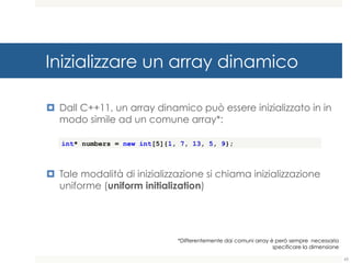 Inizializzare un array dinamico
¤ Dall C++11, un array dinamico può essere inizializzato in
in modo simile ad un comune array*:
¤ Tale modalità di inizializzazione si chiama inizializzazione
uniforme (uniform initialization)
int* numbers = new int[5]{1, 7, 13, 5, 9};
65
*Differentemente dai comuni array è però sempre necessario
specificare la dimensione
 