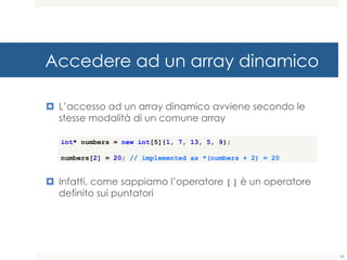 Accedere ad un array dinamico
¤ L’accesso ad un array dinamico avviene secondo le
stesse modalità di un comune array
¤ Infatti, come sappiamo l’operatore [] è un operatore
definito sui puntatori
int* numbers = new int[5]{1, 7, 13, 5, 9};
numbers[2] = 20; // implemented as *(numbers + 2) = 20
66
 