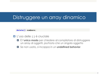 Distruggere un array dinamico
¤ L’uso delle [] è cruciale
¤ È l’unico modo per chiedere al compilatore di distruggere
un array di oggetti, piuttosto che un singolo oggetto
¤ Se non usato, si incappa in un undefined behavior
delete[] numbers;
68
 