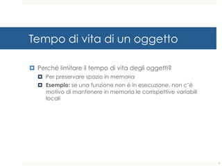 Tempo di vita di un oggetto
¤ Perchè limitare il tempo di vita degli oggetti?
¤ Per preservare spazio in memoria
¤ Esempio: se una funzione non è in esecuzione, non c’è
motivo di mantenere in memoria le corrispettive variabili
locali
7
 